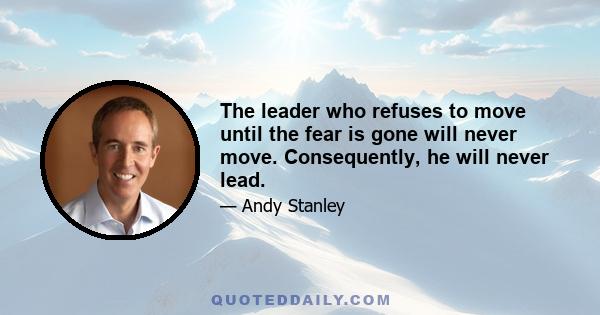 The leader who refuses to move until the fear is gone will never move. Consequently, he will never lead.