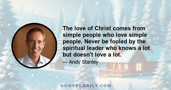 The love of Christ comes from simple people who love simple people. Never be fooled by the spiritual leader who knows a lot but doesn't love a lot.