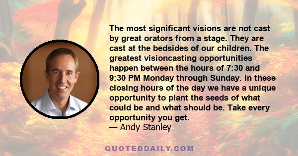 The most significant visions are not cast by great orators from a stage. They are cast at the bedsides of our children. The greatest visioncasting opportunities happen between the hours of 7:30 and 9:30 PM Monday