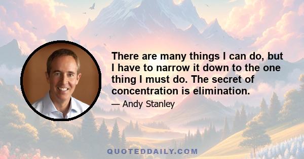 There are many things I can do, but I have to narrow it down to the one thing I must do. The secret of concentration is elimination.