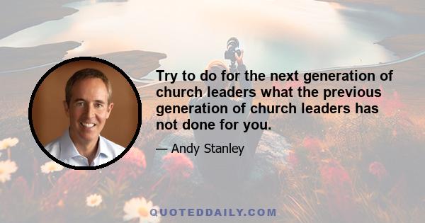 Try to do for the next generation of church leaders what the previous generation of church leaders has not done for you.