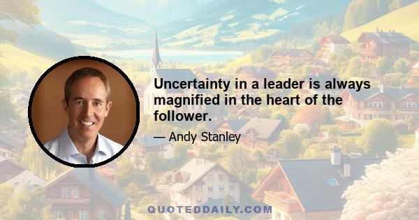 Uncertainty in a leader is always magnified in the heart of the follower.