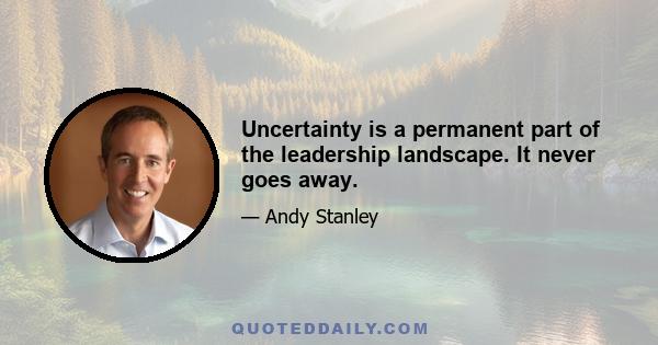 Uncertainty is a permanent part of the leadership landscape. It never goes away.