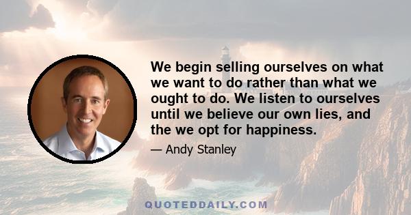 We begin selling ourselves on what we want to do rather than what we ought to do. We listen to ourselves until we believe our own lies, and the we opt for happiness.