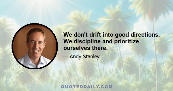 We don't drift into good directions. We discipline and prioritize ourselves there.