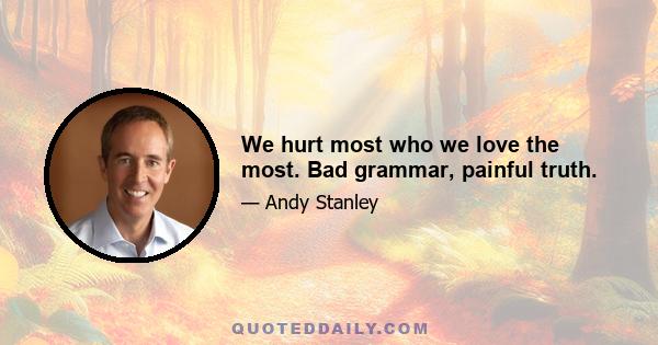 We hurt most who we love the most. Bad grammar, painful truth.