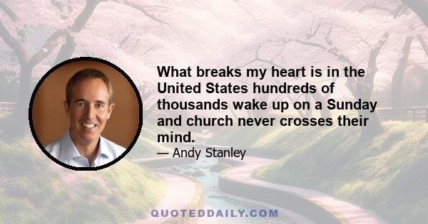 What breaks my heart is in the United States hundreds of thousands wake up on a Sunday and church never crosses their mind.