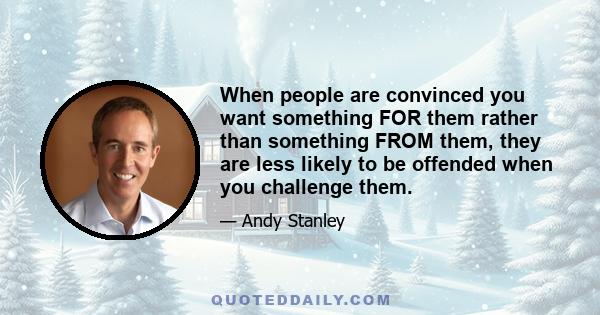 When people are convinced you want something FOR them rather than something FROM them, they are less likely to be offended when you challenge them.