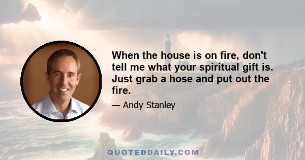 When the house is on fire, don't tell me what your spiritual gift is. Just grab a hose and put out the fire.