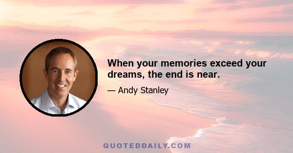 When your memories exceed your dreams, the end is near.