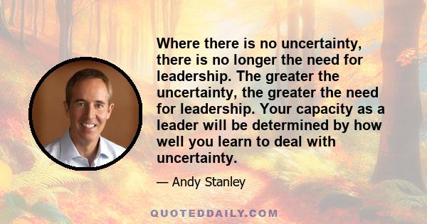 Where there is no uncertainty, there is no longer the need for leadership. The greater the uncertainty, the greater the need for leadership. Your capacity as a leader will be determined by how well you learn to deal