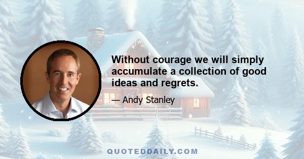 Without courage we will simply accumulate a collection of good ideas and regrets.