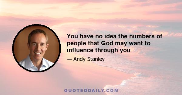 You have no idea the numbers of people that God may want to influence through you