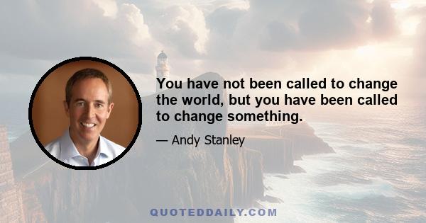 You have not been called to change the world, but you have been called to change something.