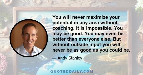 You will never maximize your potential in any area without coaching. It is impossible. You may be good. You may even be better than everyone else. But without outside input you will never be as good as you could be.