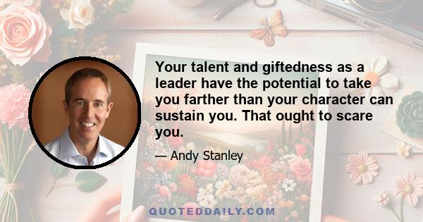 Your talent and giftedness as a leader have the potential to take you farther than your character can sustain you. That ought to scare you.