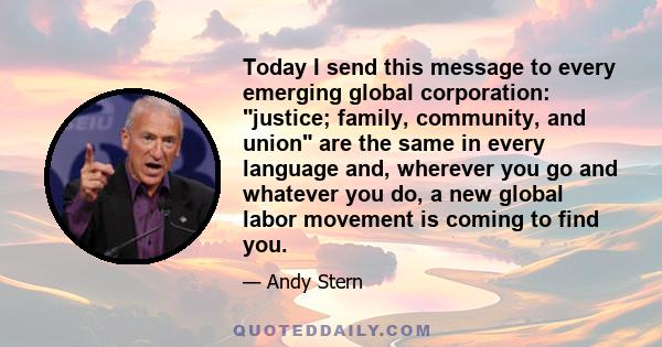 Today I send this message to every emerging global corporation: justice; family, community, and union are the same in every language and, wherever you go and whatever you do, a new global labor movement is coming to