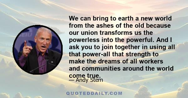 We can bring to earth a new world from the ashes of the old because our union transforms us the powerless into the powerful. And I ask you to join together in using all that power-all that strength to make the dreams of 