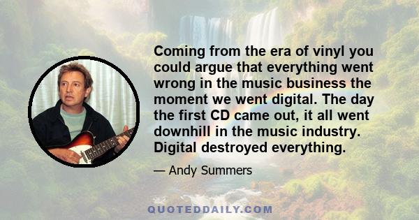 Coming from the era of vinyl you could argue that everything went wrong in the music business the moment we went digital. The day the first CD came out, it all went downhill in the music industry. Digital destroyed