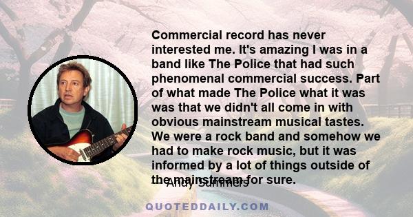 Commercial record has never interested me. It's amazing I was in a band like The Police that had such phenomenal commercial success. Part of what made The Police what it was was that we didn't all come in with obvious