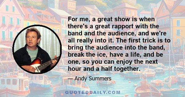 For me, a great show is when there's a great rapport with the band and the audience, and we're all really into it. The first trick is to bring the audience into the band, break the ice, have a life, and be one, so you