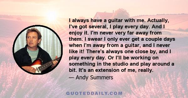 I always have a guitar with me. Actually, I've got several, I play every day. And I enjoy it. I'm never very far away from them. I swear I only ever get a couple days when I'm away from a guitar, and I never like it!