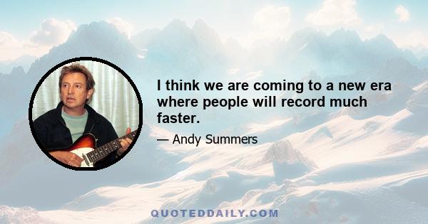 I think we are coming to a new era where people will record much faster.