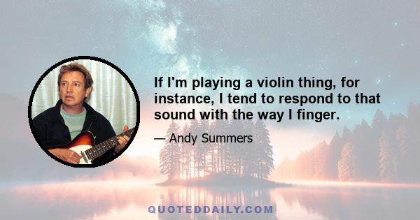 If I'm playing a violin thing, for instance, I tend to respond to that sound with the way I finger.