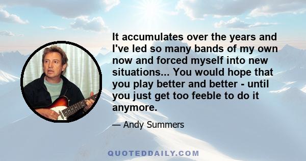 It accumulates over the years and I've led so many bands of my own now and forced myself into new situations... You would hope that you play better and better - until you just get too feeble to do it anymore.