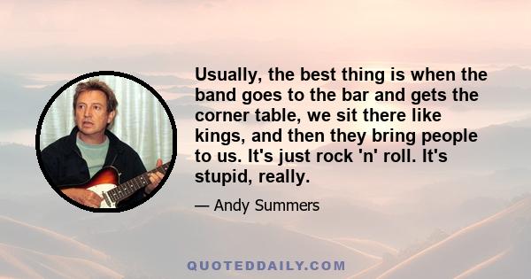 Usually, the best thing is when the band goes to the bar and gets the corner table, we sit there like kings, and then they bring people to us. It's just rock 'n' roll. It's stupid, really.