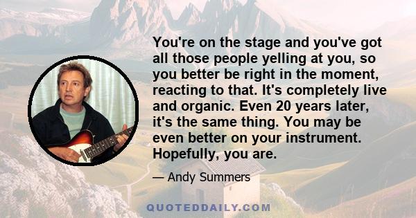 You're on the stage and you've got all those people yelling at you, so you better be right in the moment, reacting to that. It's completely live and organic. Even 20 years later, it's the same thing. You may be even