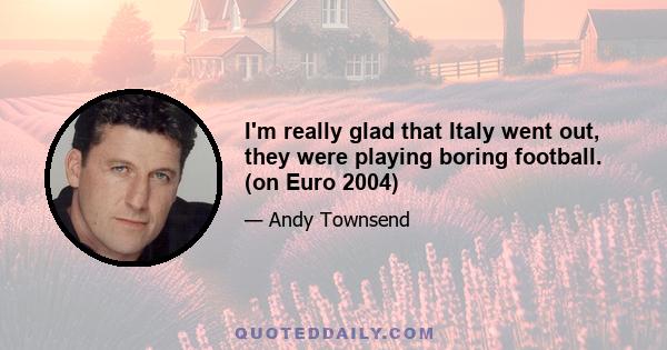 I'm really glad that Italy went out, they were playing boring football. (on Euro 2004)