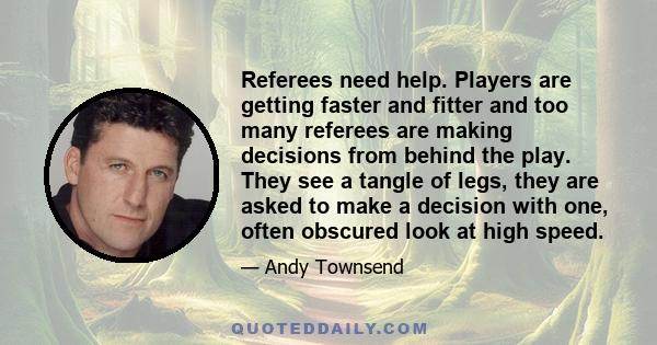 Referees need help. Players are getting faster and fitter and too many referees are making decisions from behind the play. They see a tangle of legs, they are asked to make a decision with one, often obscured look at