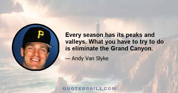 Every season has its peaks and valleys. What you have to try to do is eliminate the Grand Canyon.