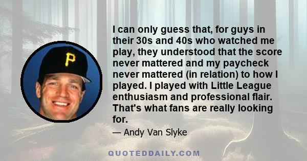 I can only guess that, for guys in their 30s and 40s who watched me play, they understood that the score never mattered and my paycheck never mattered (in relation) to how I played. I played with Little League