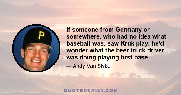 If someone from Germany or somewhere, who had no idea what baseball was, saw Kruk play, he'd wonder what the beer truck driver was doing playing first base.