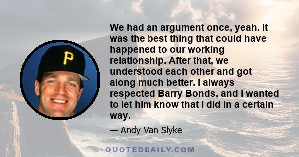 We had an argument once, yeah. It was the best thing that could have happened to our working relationship. After that, we understood each other and got along much better. I always respected Barry Bonds, and I wanted to