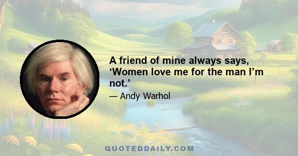 A friend of mine always says, ‘Women love me for the man I’m not.’