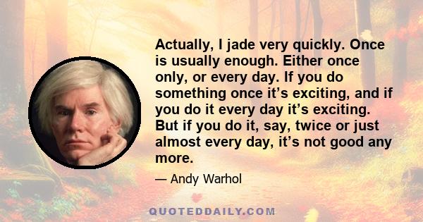 Actually, I jade very quickly. Once is usually enough. Either once only, or every day. If you do something once it’s exciting, and if you do it every day it’s exciting. But if you do it, say, twice or just almost every