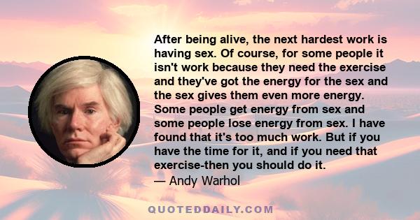 After being alive, the next hardest work is having sex. Of course, for some people it isn't work because they need the exercise and they've got the energy for the sex and the sex gives them even more energy. Some people 