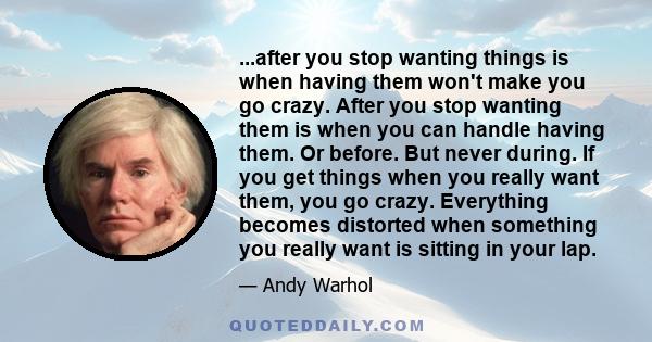 ...after you stop wanting things is when having them won't make you go crazy. After you stop wanting them is when you can handle having them. Or before. But never during. If you get things when you really want them, you 