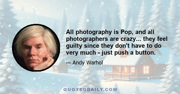 All photography is Pop, and all photographers are crazy... they feel guilty since they don't have to do very much - just push a button.