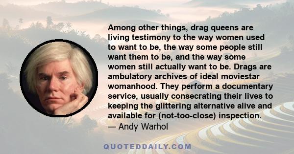 Among other things, drag queens are living testimony to the way women used to want to be, the way some people still want them to be, and the way some women still actually want to be. Drags are ambulatory archives of