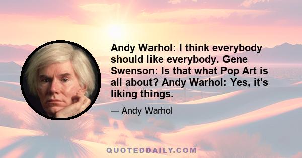 Andy Warhol: I think everybody should like everybody. Gene Swenson: Is that what Pop Art is all about? Andy Warhol: Yes, it's liking things.