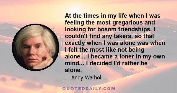 At the times in my life when I was feeling the most gregarious and looking for bosom friendships, I couldn't find any takers, so that exactly when I was alone was when I felt the most like not being alone... I became a