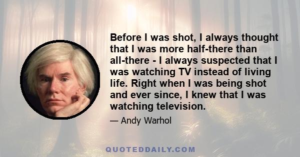 Before I was shot, I always thought that I was more half-there than all-there - I always suspected that I was watching TV instead of living life. Right when I was being shot and ever since, I knew that I was watching