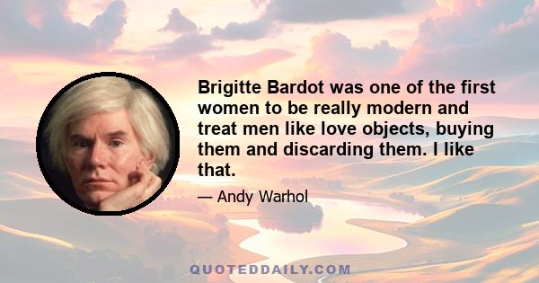 Brigitte Bardot was one of the first women to be really modern and treat men like love objects, buying them and discarding them. I like that.