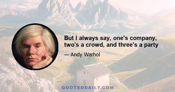 But I always say, one's company, two's a crowd, and three's a party