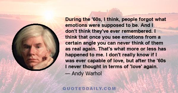 During the '60s, I think, people forgot what emotions were supposed to be. And I don't think they've ever remembered. I think that once you see emotions from a certain angle you can never think of them as real again.