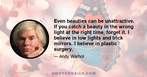 Even beauties can be unattractive. If you catch a beauty in the wrong light at the right time, forget it. I believe in low lights and trick mirrors. I believe in plastic surgery.